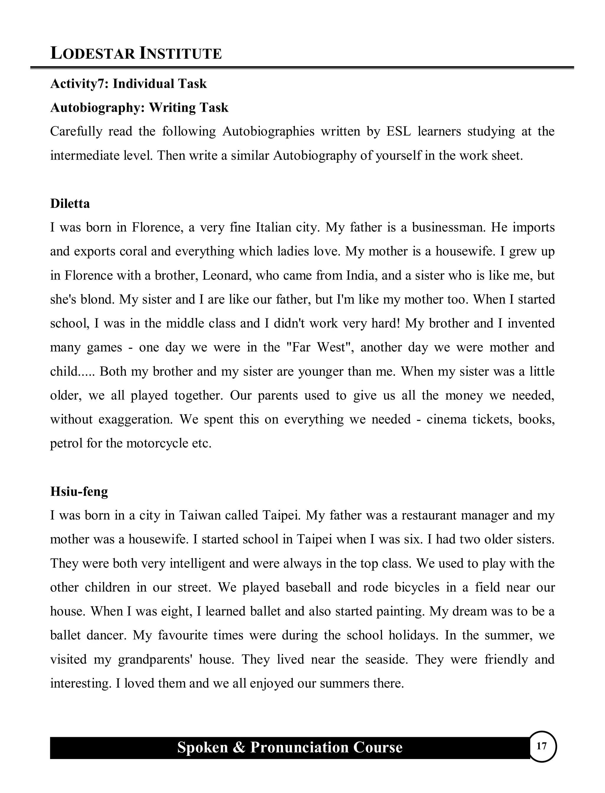 LODESTAR INSTITUTE
Spoken & Pronunciation Course 17
Activity7: Individual Task
Autobiography: Writing Task
Carefully read the following Autobiographies written by ESL learners studying at the
intermediate level. Then write a similar Autobiography of yourself in the work sheet.
Diletta
I was born in Florence, a very fine Italian city. My father is a businessman. He imports
and exports coral and everything which ladies love. My mother is a housewife. I grew up
in Florence with a brother, Leonard, who came from India, and a sister who is like me, but
she's blond. My sister and I are like our father, but I'm like my mother too. When I started
school, I was in the middle class and I didn't work very hard! My brother and I invented
many games - one day we were in the "Far West", another day we were mother and
child..... Both my brother and my sister are younger than me. When my sister was a little
older, we all played together. Our parents used to give us all the money we needed,
without exaggeration. We spent this on everything we needed - cinema tickets, books,
petrol for the motorcycle etc.
Hsiu-feng
I was born in a city in Taiwan called Taipei. My father was a restaurant manager and my
mother was a housewife. I started school in Taipei when I was six. I had two older sisters.
They were both very intelligent and were always in the top class. We used to play with the
other children in our street. We played baseball and rode bicycles in a field near our
house. When I was eight, I learned ballet and also started painting. My dream was to be a
ballet dancer. My favourite times were during the school holidays. In the summer, we
visited my grandparents' house. They lived near the seaside. They were friendly and
interesting. I loved them and we all enjoyed our summers there.
 