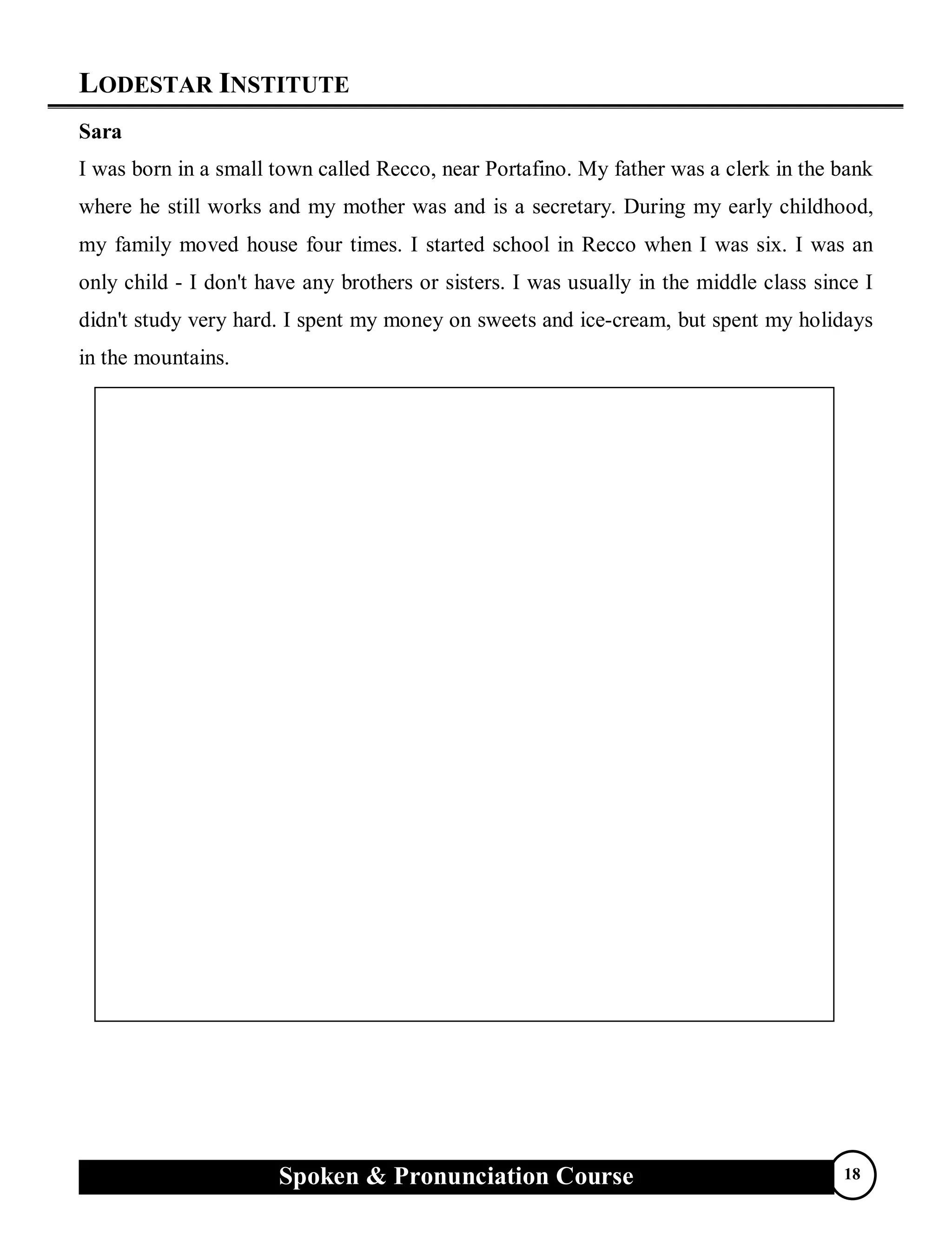 LODESTAR INSTITUTE
Spoken & Pronunciation Course 18
Sara
I was born in a small town called Recco, near Portafino. My father was a clerk in the bank
where he still works and my mother was and is a secretary. During my early childhood,
my family moved house four times. I started school in Recco when I was six. I was an
only child - I don't have any brothers or sisters. I was usually in the middle class since I
didn't study very hard. I spent my money on sweets and ice-cream, but spent my holidays
in the mountains.
 
