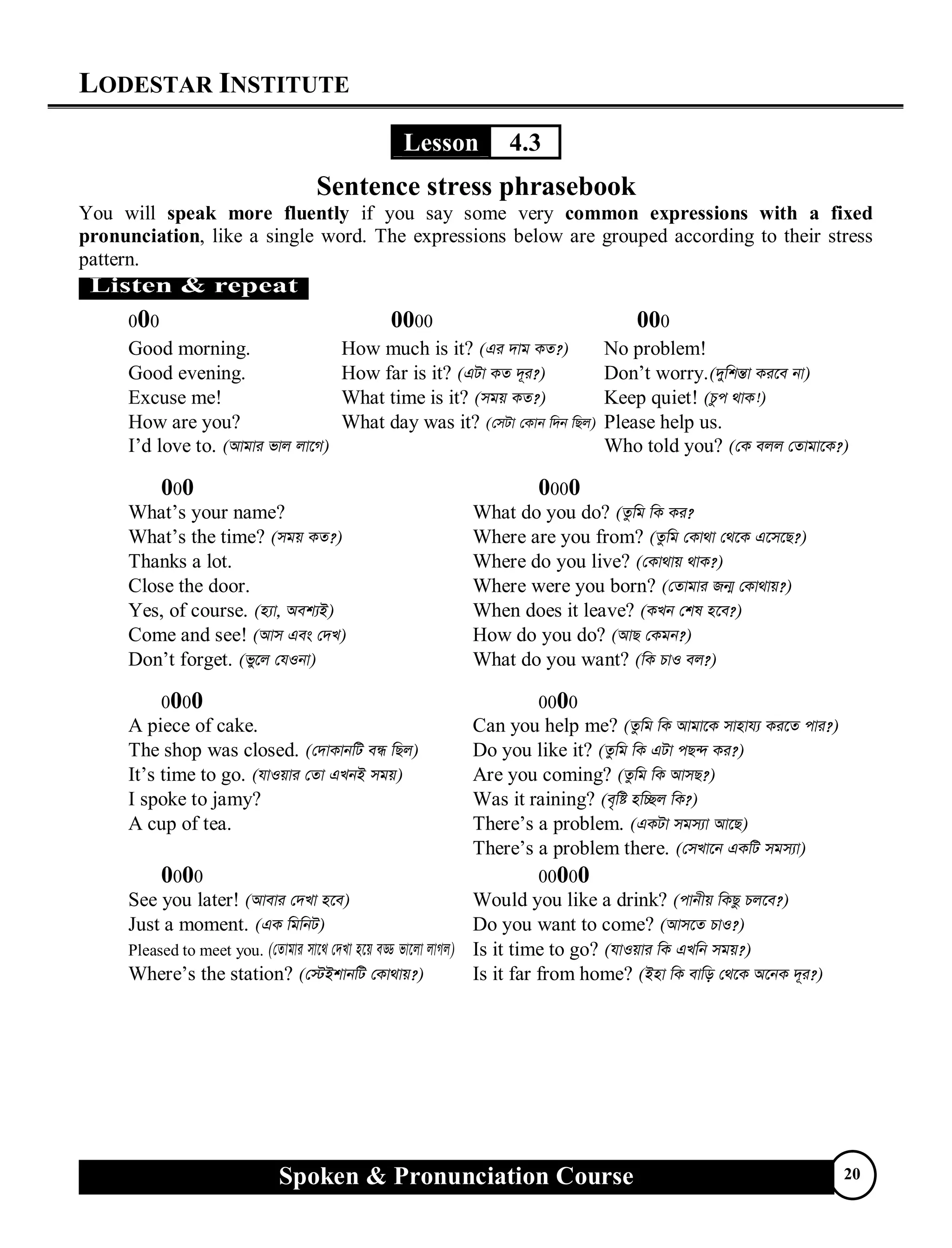 LODESTAR INSTITUTE
Spoken & Pronunciation Course 20
Lesson 4.3
Sentence stress phrasebook
You will speak more fluently if you say some very common expressions with a fixed
pronunciation, like a single word. The expressions below are grouped according to their stress
pattern.
000 0000 000
Good morning. How much is it? (Gi `vg KZ?) No problem!
Good evening. How far is it? (GUv KZ `~i?) Don’t worry.(`ywkš—v Ki‡e bv)
Excuse me! What time is it? (mgq KZ?) Keep quiet! (Pzc _vK!)
How are you? What day was it? (†mUv †Kvb w`b wQj) Please help us.
I’d love to. (Avgvi fvj jv‡M) Who told you? (†K ejj †Zvgv‡K?)
000 0000
What’s your name? What do you do? (Zzwg wK Ki?
What’s the time? (mgq KZ?) Where are you from? (Zzwg †Kv_v †_‡K G‡m‡Q?)
Thanks a lot. Where do you live? (†Kv_vq _vK?)
Close the door. Where were you born? (†Zvgvi Rb¥ †Kv_vq?)
Yes, of course. (n¨v, Aek¨B) When does it leave? (KLb †kl n‡e?)
Come and see! (Avm Ges †`L) How do you do? (AvQ †Kgb?)
Don’t forget. (fy‡j †hIbv) What do you want? (wK PvI ej?)
0000 0000
A piece of cake. Can you help me? (Zzwg wK Avgv‡K mvnvh¨ Ki‡Z cvi?)
The shop was closed. (†`vKvbwU eÜ wQj) Do you like it? (Zzwg wK GUv cQ›` Ki?)
It’s time to go. (hvIqvi †Zv GLbB mgq) Are you coming? (Zzwg wK AvmQ?)
I spoke to jamy? Was it raining? (e„wó nw”Qj wK?)
A cup of tea. There’s a problem. (GKUv mgm¨v Av‡Q)
There’s a problem there. (†mLv‡b GKwU mgm¨v)
0000 00000
See you later! (Avevi †`Lv n‡e) Would you like a drink? (cvbxq wKQz Pj‡e?)
Just a moment. (GK wgwbU) Do you want to come? (Avm‡Z PvI?)
Pleased to meet you. (†Zvgvi mv‡_ †`Lv n‡q eÇ fv‡jv jvMj) Is it time to go? (hvIqvi wK GLwb mgq?)
Where’s the station? (†÷BkvbwU †Kv_vq?) Is it far from home? (Bnv wK evwo †_‡K A‡bK `~i?)
 