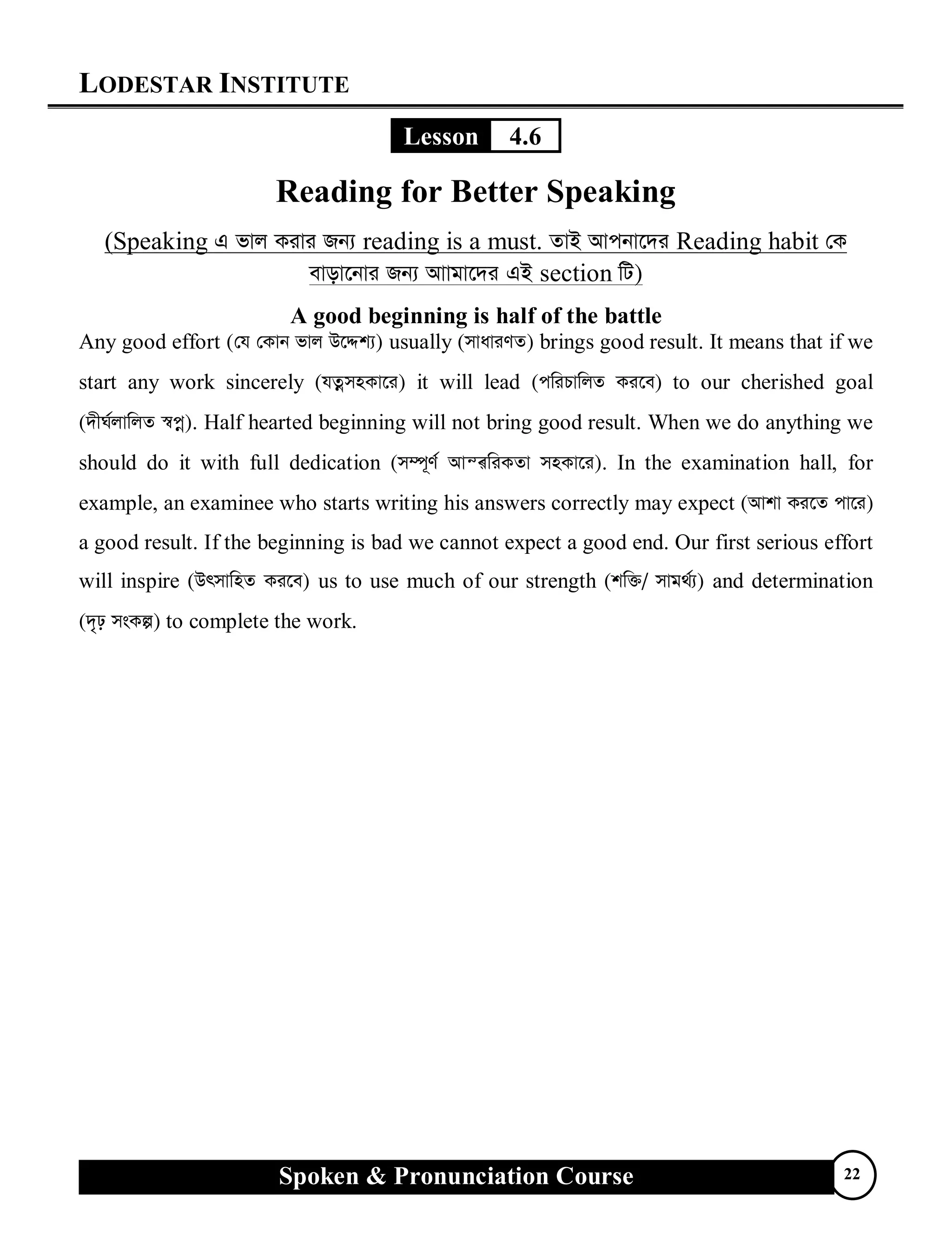 LODESTAR INSTITUTE
Spoken & Pronunciation Course 22
Lesson 4.6
Reading for Better Speaking
(Speaking G fvj Kivi Rb¨ reading is a must. ZvB Avcbv‡`i Reading habit †K
evov‡bvi Rb¨ Avvgv‡`i GB section wU)
A good beginning is half of the battle
Any good effort (†h †Kvb fvj D‡Ïk¨) usually (mvaviYZ) brings good result. It means that if we
start any work sincerely (hZœmnKv‡i) it will lead (cwiPvwjZ Ki‡e) to our cherished goal
(`xN©jvwjZ ¯^cœ). Half hearted beginning will not bring good result. When we do anything we
should do it with full dedication (m¤ú~Y© AvšÍwiKZv mnKv‡i). In the examination hall, for
example, an examinee who starts writing his answers correctly may expect (Avkv Ki‡Z cv‡i)
a good result. If the beginning is bad we cannot expect a good end. Our first serious effort
will inspire (DrmvwnZ Ki‡e) us to use much of our strength (kw³/ mvg_©¨) and determination
(`„p msKí) to complete the work.
 