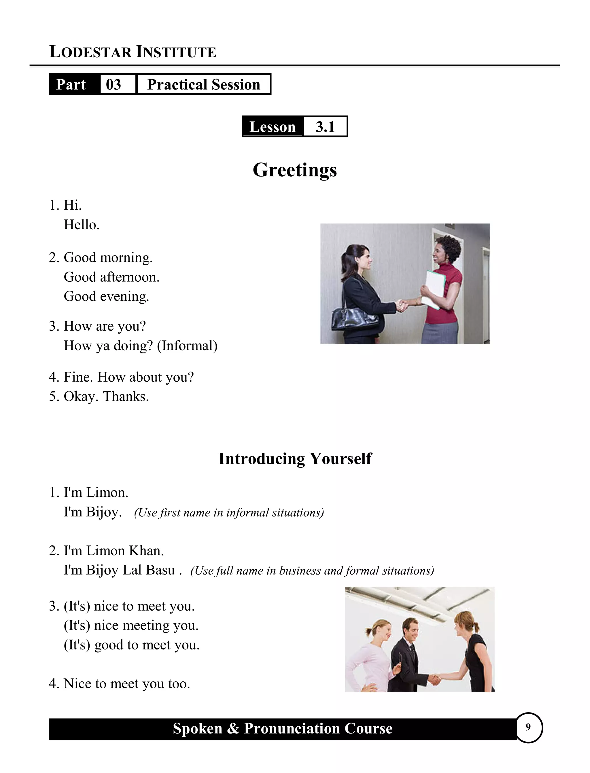 LODESTAR INSTITUTE
Spoken & Pronunciation Course 9
Part 03 Practical Session
Lesson 3.1
Greetings
1. Hi.
Hello.
2. Good morning.
Good afternoon.
Good evening.
3. How are you?
How ya doing? (Informal)
4. Fine. How about you?
5. Okay. Thanks.
Introducing Yourself
1. I'm Limon.
I'm Bijoy. (Use first name in informal situations)
2. I'm Limon Khan.
I'm Bijoy Lal Basu . (Use full name in business and formal situations)
3. (It's) nice to meet you.
(It's) nice meeting you.
(It's) good to meet you.
4. Nice to meet you too.
 