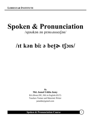 LODESTAR INSTITUTE
Spoken & Pronunciation Course 1
Spoken & Pronunciation


ɚ 
By
Md. Jamal Uddin Jamy
BA (Hons) DU, MA in English (ELT)
Teachers Trainer and Materials Writer
jamaldu@gmail.com
 