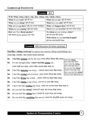 LODESTAR INSTITUTE
Spoken & Pronunciation Course 53
Lesson 4.3
W.H: What, when, where, why, how, whom, who, which, whose.
What do you want? Zzwg Kx PvI? What did you say? Zzwg Kx ej‡j?
What are you doing? Zzwg Kx KiQ? What have you said? Zzwg Kx e‡jQ?
Why did you go there? Zzwg †Kb †mLv‡b wM‡qwQ‡j? What will happen then? ZLb Kx n‡e?
When are you coming? Zzwg KLb AvmQ? Where have you seen him? Zzwg Zv‡K †Kv_vq †`‡LQ?
How can I be a fluent speaker?
Avwg wKfv‡e fluent speaker n‡Z cvwi?
To whom are you writing a letter?
Zzwg Kvi Kv‡Q wPwV †j‡LQ?
With whom are you learning English?
Zzwg Kvi Kv‡Q Bs‡iwR wkLQ?
Lesson 4.4 (Structures for better speaking)
Feel like + doing (‘verb+ing’ to express one’s desires, likings and dislikings etc.)
(Kv‡iv B”Qv, AvKv•¶v, cQ›`-AcQ›` BZ¨vw` cÖKvkv‡_©)
01. I feel like getting wet by the rain.(Avgvi e„wó‡Z wfR‡Z B”Qv Ki‡Q)
02. It’s hot enough today. I don’t feel like going out. .
(AvR h‡_ó Mig co‡Q| Avgvi evB‡i †e‡iv‡Z B”Qv Ki‡Q bv)
03. I feel like dancing out of joy. . (Avb‡›` Avgvi bvP‡Z B”Qv Ki‡Q)
04. I feel like crying out of sorrow. (`yt‡L Avgvi Kuv`‡Z B”Qv Ki‡Q)
05. I feel like flying like a bird. . (Avgvi cvwLi gZ Do‡Z B”Qv Ki‡Q)
06. I feel like taking a cup of tea. (GK Kvc Pv †L‡Z B”Qv Ki‡Q)
07. I don’t feel like wating any more. Avgvi Avi A‡c¶v Ki‡Z B‡”Q Ki‡Q bv|
08. Do you feel like doing? †Zvgvi wK Ki‡Z fvj jvM‡Q/ B‡”Q Ki‡Q?
09. Do you feel like sitting here? †Zvgvi wK GLv‡b em‡Z fvj jvM‡Q?
10. Do you feel like watching this movie? †Zvgvi wK GB gywfwU †`L‡Z fvj jvM‡Q?
I feel like doing.
Avgvi Ki‡Z B‡”Q Ki‡Q|
I don’t feel like doing.
Avgvi Ki‡Z B‡”Q Ki‡Q bv|
Do you feel like doing?
†Zvgvi wK Ki‡Z B‡”Q Ki‡Q|
Don’t you feel like doing?
†Zvgvi wK Ki‡Z B‡”Q Ki‡Q bv?
 