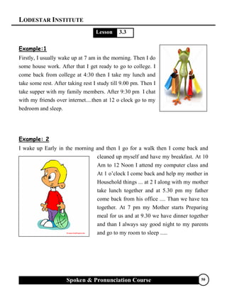 LODESTAR INSTITUTE
Spoken & Pronunciation Course 50
Lesson 3.3
Example:1
Firstly, I usually wake up at 7 am in the morning. Then I do
some house work. After that I get ready to go to college. I
come back from college at 4:30 then I take my lunch and
take some rest. After taking rest I study till 9.00 pm. Then I
take supper with my family members. After 9:30 pm I chat
with my friends over internet....then at 12 o clock go to my
bedroom and sleep.
Example: 2
I wake up Early in the morning and then I go for a walk then I come back and
cleaned up myself and have my breakfast. At 10
Am to 12 Noon I attend my computer class and
At 1 o’clock I come back and help my mother in
Household things ... at 2 I along with my mother
take lunch together and at 5.30 pm my father
come back from his office .... Than we have tea
together. At 7 pm my Mother starts Preparing
meal for us and at 9.30 we have dinner together
and than I always say good night to my parents
and go to my room to sleep .....
 