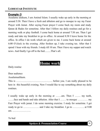 LODESTAR INSTITUTE
Spoken & Pronunciation Course 51
Example:3
Assalamu alaikum, I am Aminul Islam. I usually wake up early in the morning at
around 5:30. Then I have a fresh and ablution and go to mosque to say my Fazar
Prayer with Jamat. After saying Fazar prayer I come back my room and study
Quran & Hades for sometime. After that I follow my daily routines and go for a
morning walk or play football. I come back home at around 7:30 am. Then I get
ready and take my breakfast to go to office. At around 8:30 I leave home for the
office. In office I do work which are given to me. I come back home at around
6:00 O’clock in the evening .After freshen up, I take evening tea. After that I
spend 1 hour with my friends. I study till 10 am. Then I have my supper and watch
news. And finally I go off to the bed..........That’s all.
Home work
Daily routine
Dear audience
Assalamualikum.
This is …………………………………….. before you. I am really pleased to be
here in this beautiful evening. Now I would like to say something about my daily
routines.
I usually wake up early in the morning at …….am. Then I ……. my teeth,
…….face and hands and take ablution. After that I ……. to mosque ………… my
Fazr Prayer with jamat. I do some morning exercise. I study for sometime. I get
ready to go to ………………. and I take my breakfast. I go to ………….. at 9.00
am. ………………….
To bed
 