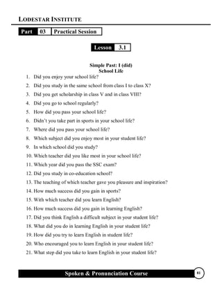 LODESTAR INSTITUTE
Spoken & Pronunciation Course 81
Part 03 Practical Session
Lesson 3.1
Simple Past: I (did)
School Life
1. Did you enjoy your school life?
2. Did you study in the same school from class I to class X?
3. Did you get scholarship in class V and in class VIII?
4. Did you go to school regularly?
5. How did you pass your school life?
6. Didn’t you take part in sports in your school life?
7. Where did you pass your school life?
8. Which subject did you enjoy most in your student life?
9. In which school did you study?
10. Which teacher did you like most in your school life?
11. Which year did you pass the SSC exam?
12. Did you study in co-education school?
13. The teaching of which teacher gave you pleasure and inspiration?
14. How much success did you gain in sports?
15. With which teacher did you learn English?
16. How much success did you gain in learning English?
17. Did you think English a difficult subject in your student life?
18. What did you do in learning English in your student life?
19. How did you try to learn English in student life?
20. Who encouraged you to learn English in your student life?
21. What step did you take to learn English in your student life?
 