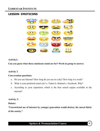 LODESTAR INSTITUTE
Spoken & Pronunciation Course 82
LESSON- EMOTICONS
Activity1:
Can you guess what these emoticons stand are for? Work in group to answer.
Activity 2
Conversation questions:
a. Do you use Internet? How long do you use in a day? How long in a week?
b. What is your preferred email site? a. Yahoo b. Hotmail c. Facebook .Why?
c. According to your experience which is the best search engine available in the
internet?
Activity 3:
Debate:
“Unrestricted use of internet by younger generation would destroy the moral fabric
of the society.”
 