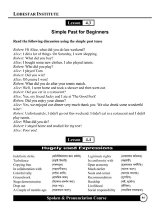 LODESTAR INSTITUTE
Spoken & Pronunciation Course 84
Lesson 4.3
Simple Past for Beginners
Read the following discussion using the simple past tense
Robert: Hi Alice, what did you do last weekend?
Alice: I did a lot of things. On Saturday, I went shopping.
Robert: What did you buy?
Alice: I bought some new clothes. I also played tennis.
Robert: Who did you play?
Alice: I played Tom.
Robert: Did you win?
Alice: Of course I won!
Robert: What did you do after your tennis match.
Alice: Well, I went home and took a shower and then went out.
Robert: Did you eat in a restaurant?
Alice: Yes, my friend Jacky and I ate at 'The Good Fork'
Robert: Did you enjoy your dinner?
Alice: Yes, we enjoyed our dinner very much thank you. We also drank some wonderful
wine!
Robert: Unfortunately, I didn't go out this weekend. I didn't eat in a restaurant and I didn't
play tennis.
Alice: What did you do?
Robert: I stayed home and studied for my test!
Alice: Poor you!
Lesson 4.4
Indefinite strike (Awbw`©óKv‡ji Rb¨ ag©NU) Legitimate rights (b¨vqm½Z AwaKvi)
Turbulence (PovB DrivB) In conformity with (Abyhvqx)
Copying free (bKjgy³) Open economy (gy³evRvi A_©bxwZ)
In collaboration with (mn‡hvMxZvq) Much earlier (A‡bK Av‡M)
Colorful rally (eY©vX¨ i¨vwj) Nook and corner (Avbv‡P Kvbv‡P)
Groundwork (cÖv_wgK KvR) Recommendation (mycvwik)
Stage demonstration (we‡¶vf cÖ`k©b Kiv) Hardship (Kó, `y‡f©vM)
Drop out (S‡i cov) Livelihood (RxweKv)
A Couple of months ago (K‡qKgvm Av‡M) Social responsibility (mvgvwRK `vqe×Zv)
 