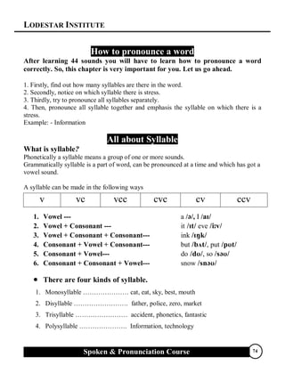 LODESTAR INSTITUTE
Spoken & Pronunciation Course 74
How to pronounce a word
After learning 44 sounds you will have to learn how to pronounce a word
correctly. So, this chapter is very important for you. Let us go ahead.
1. Firstly, find out how many syllables are there in the word.
2. Secondly, notice on which syllable there is stress.
3. Thirdly, try to pronounce all syllables separately.
4. Then, pronounce all syllable together and emphasis the syllable on which there is a
stress.
Example: - Information
All about Syllable
What is syllable?
Phonetically a syllable means a group of one or more sounds.
Grammatically syllable is a part of word, can be pronounced at a time and which has got a
vowel sound.
A syllable can be made in the following ways
1. Vowel --- a //, I /
2. Vowel + Consonant --- it eve 
3. Vowel + Consonant + Consonant--- ink 
4. Consonant + Vowel + Consonant--- but , put 
5. Consonant + Vowel--- do, so 
6. Consonant + Consonant + Vowel--- snow 
 There are four kinds of syllable.
1. Monosyllable ………………… cat, eat, sky, best, mouth
2. Disyllable ……………………. father, police, zero, market
3. Trisyllable …………………… accident, phonetics, fantastic
4. Polysyllable …………………. Information, technology
v vc vcc cvc cv ccv
 