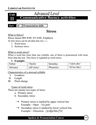 LODESTAR INSTITUTE
Spoken & Pronunciation Course 176
Part 01 Pronunciation skills
Stress
What is Stress?
Stress means ‡Rvi †`Iqv, Pvc †`Iqv, Emphasis
At first stress can be divided into two ----
1. Word stress
2. Sentence stress
What is word stress?
When a word has more than one syllable, one of them is pronounced with more
force than the rest. This force is regarded as word stress.
 Example:
Father  Saturday 
Advance  Phonetics 
Characteristics of a stressed syllable
I. Loudness
II. Length
III. Pitch change
Types of word stress
There are mainly two types of stress
a. Primary stress
b. Secondary stress
Primary stress is marked by upper vertical line
Example: - Open 
Secondary stress is marked by lower vertical line
Example: - Education 

 