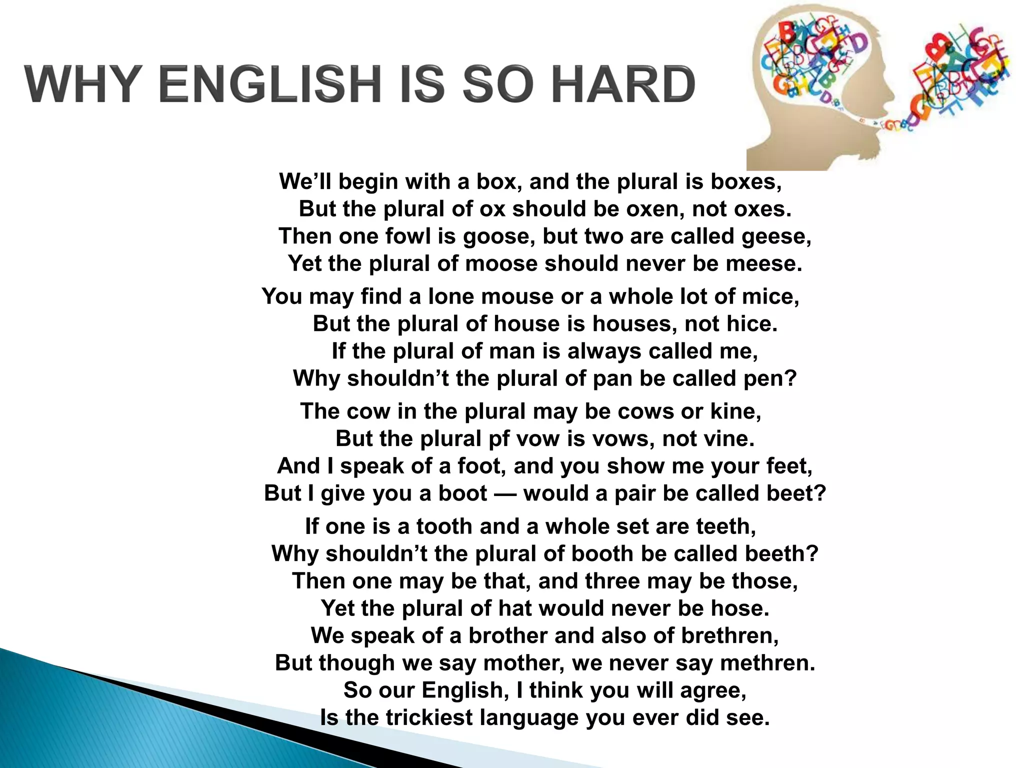 We’ll begin with a box, and the plural is boxes,
But the plural of ox should be oxen, not oxes.
Then one fowl is goose, but two are called geese,
Yet the plural of moose should never be meese.
You may find a lone mouse or a whole lot of mice,
But the plural of house is houses, not hice.
If the plural of man is always called me,
Why shouldn’t the plural of pan be called pen?
The cow in the plural may be cows or kine,
But the plural pf vow is vows, not vine.
And I speak of a foot, and you show me your feet,
But I give you a boot — would a pair be called beet?
If one is a tooth and a whole set are teeth,
Why shouldn’t the plural of booth be called beeth?
Then one may be that, and three may be those,
Yet the plural of hat would never be hose.
We speak of a brother and also of brethren,
But though we say mother, we never say methren.
So our English, I think you will agree,
Is the trickiest language you ever did see.
 