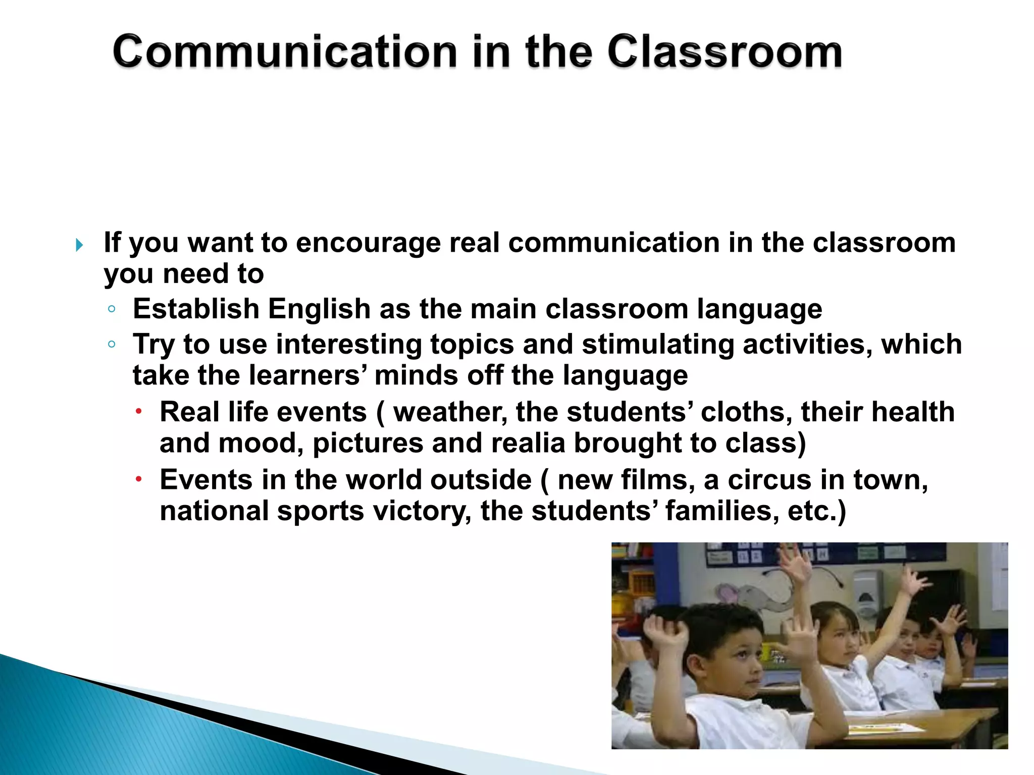  If you want to encourage real communication in the classroom
you need to
◦ Establish English as the main classroom language
◦ Try to use interesting topics and stimulating activities, which
take the learners’ minds off the language
 Real life events ( weather, the students’ cloths, their health
and mood, pictures and realia brought to class)
 Events in the world outside ( new films, a circus in town,
national sports victory, the students’ families, etc.)
 