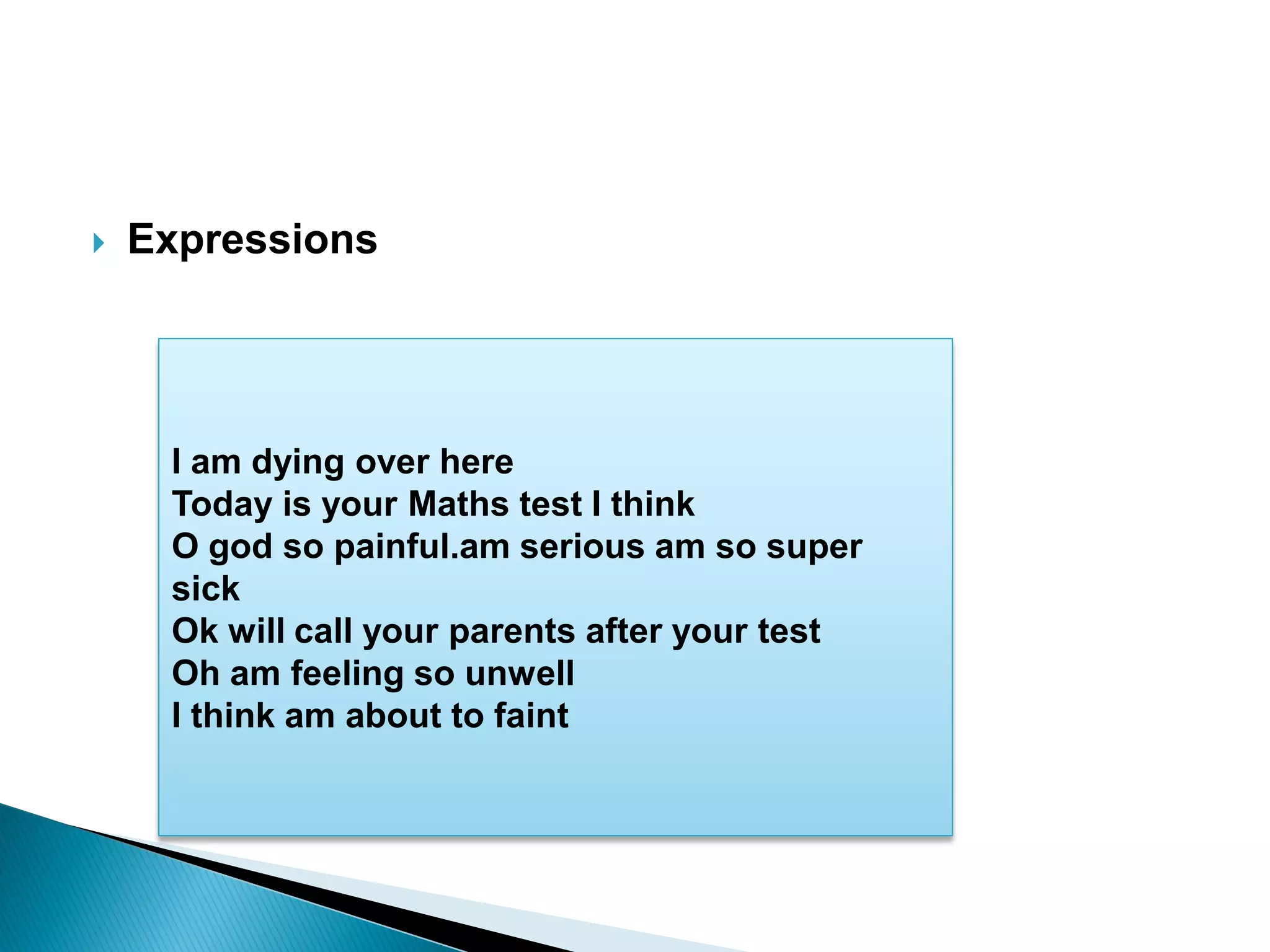  Expressions
I am dying over here
Today is your Maths test I think
O god so painful.am serious am so super
sick
Ok will call your parents after your test
Oh am feeling so unwell
I think am about to faint
 