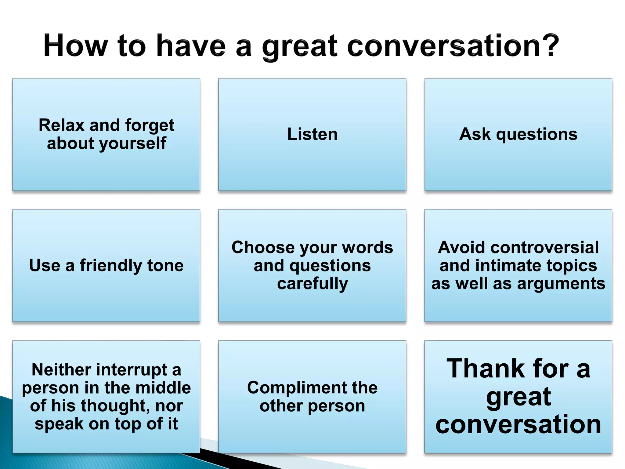 Relax and forget
about yourself
Listen Ask questions
Use a friendly tone
Choose your words
and questions
carefully
Avoid controversial
and intimate topics
as well as arguments
Neither interrupt a
person in the middle
of his thought, nor
speak on top of it
Compliment the
other person
Thank for a
great
conversation
 