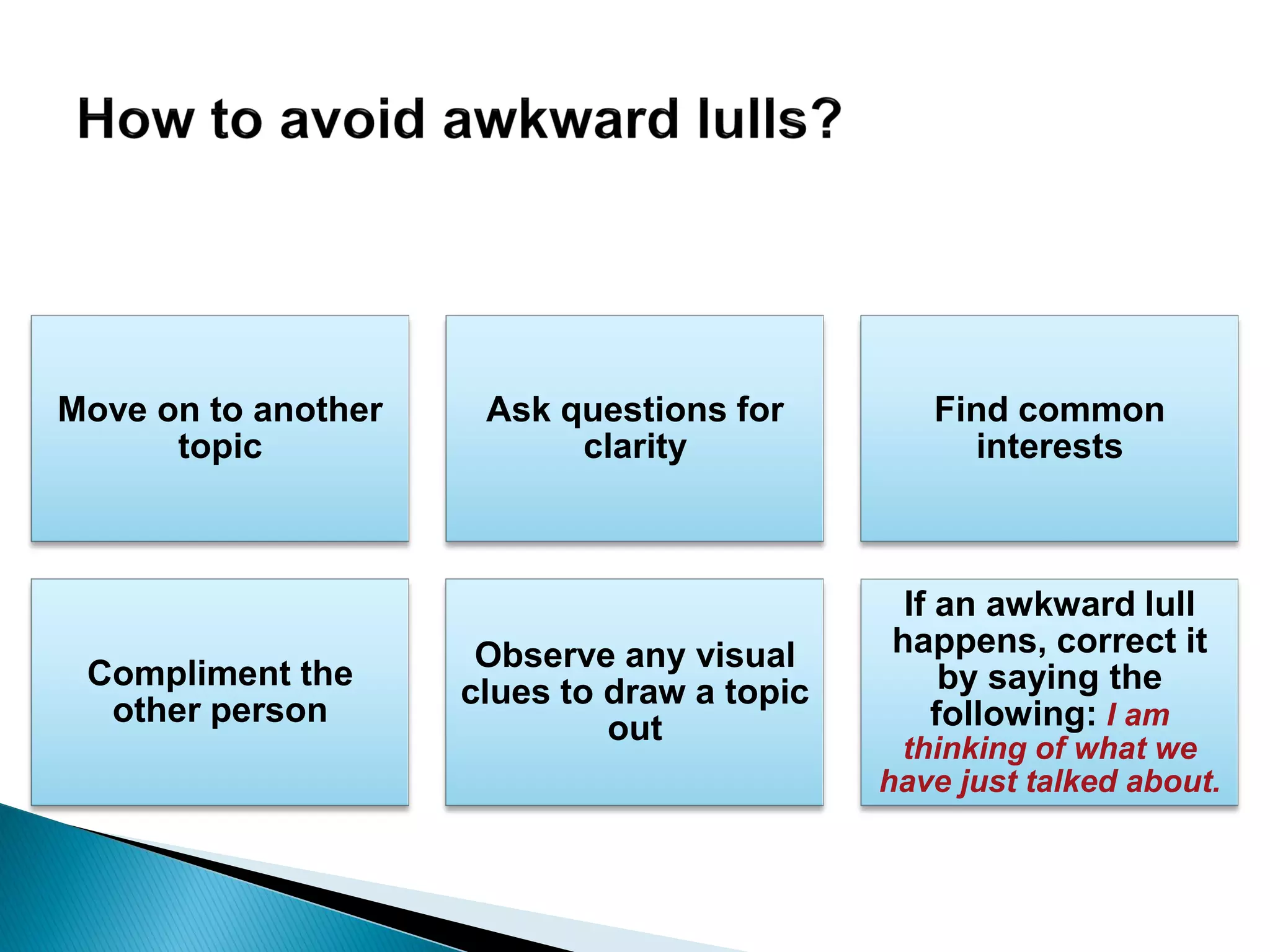 Move on to another
topic
Ask questions for
clarity
Find common
interests
Compliment the
other person
Observe any visual
clues to draw a topic
out
If an awkward lull
happens, correct it
by saying the
following: I am
thinking of what we
have just talked about.
 