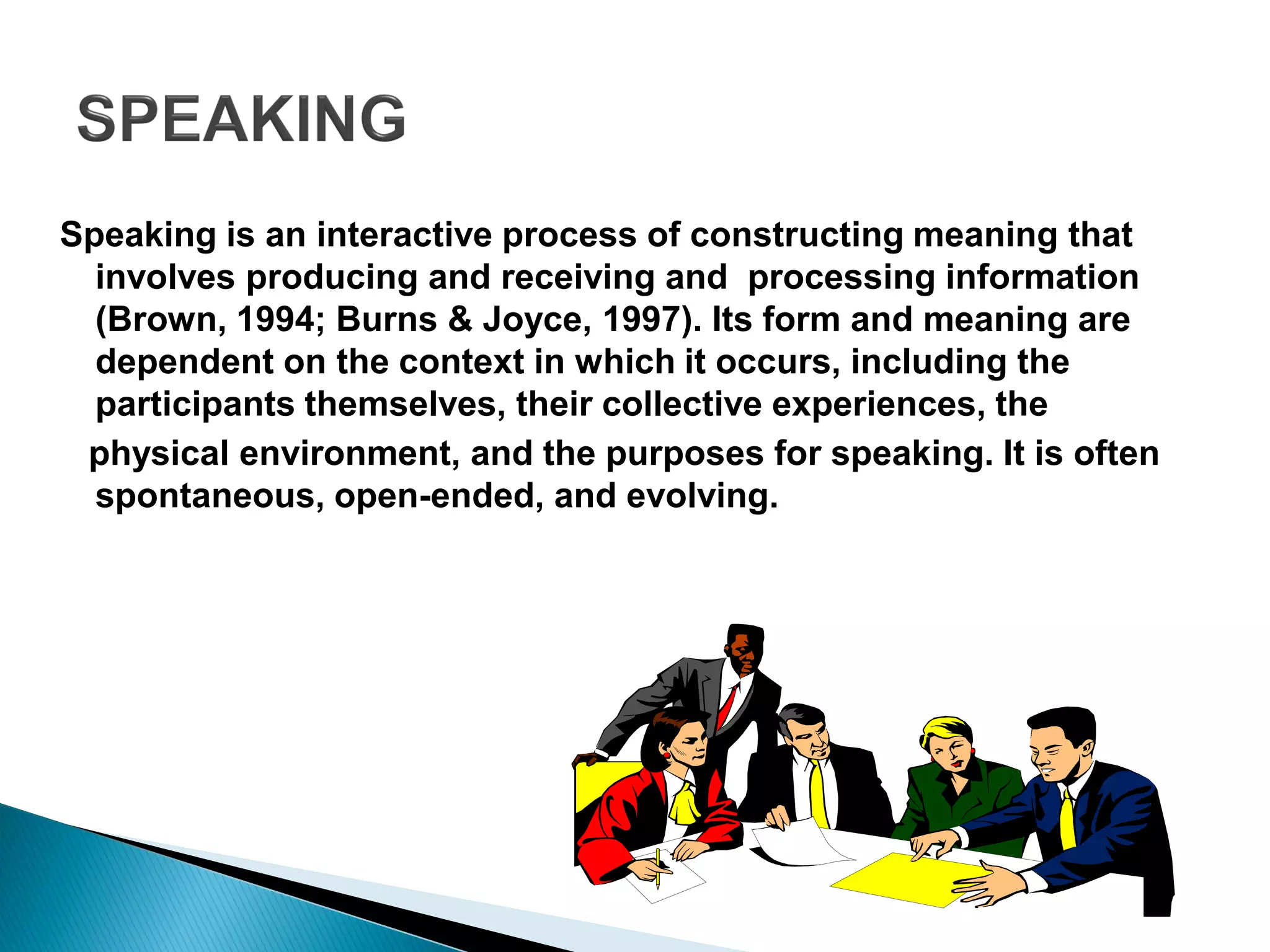 Speaking is an interactive process of constructing meaning that
involves producing and receiving and processing information
(Brown, 1994; Burns & Joyce, 1997). Its form and meaning are
dependent on the context in which it occurs, including the
participants themselves, their collective experiences, the
physical environment, and the purposes for speaking. It is often
spontaneous, open-ended, and evolving.
 