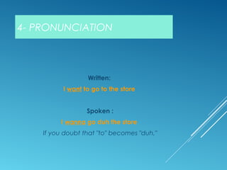 4- PRONUNCIATION
Written:
I want to go to the store
Spoken :
I wanna go duh the store
If you doubt that "to" becomes "duh,"
 