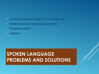 SPOKEN LANGUAGE
PROBLEMS AND SOLUTIONS
 Spoken problems begin in the childhood.
 Kinds of spoken language problems.
 Problems effect.
 Solution.
 
