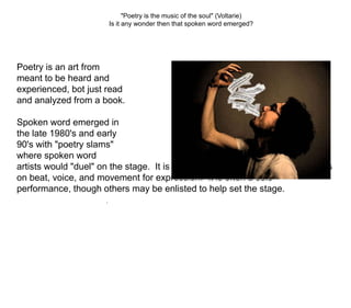 "Poetry is the music of the soul" (Voltarie) Is it any wonder then that spoken word emerged? Poetry is an art from  meant to be heard and  experienced, bot just read  and analyzed from a book. Spoken word emerged in  the late 1980's and early  90's with "poetry slams"  where spoken word  artists would "duel" on the stage.  It is a new wave of performing art that rely's on beat, voice, and movement for expression.  It is often a solo performance, though others may be enlisted to help set the stage. . 