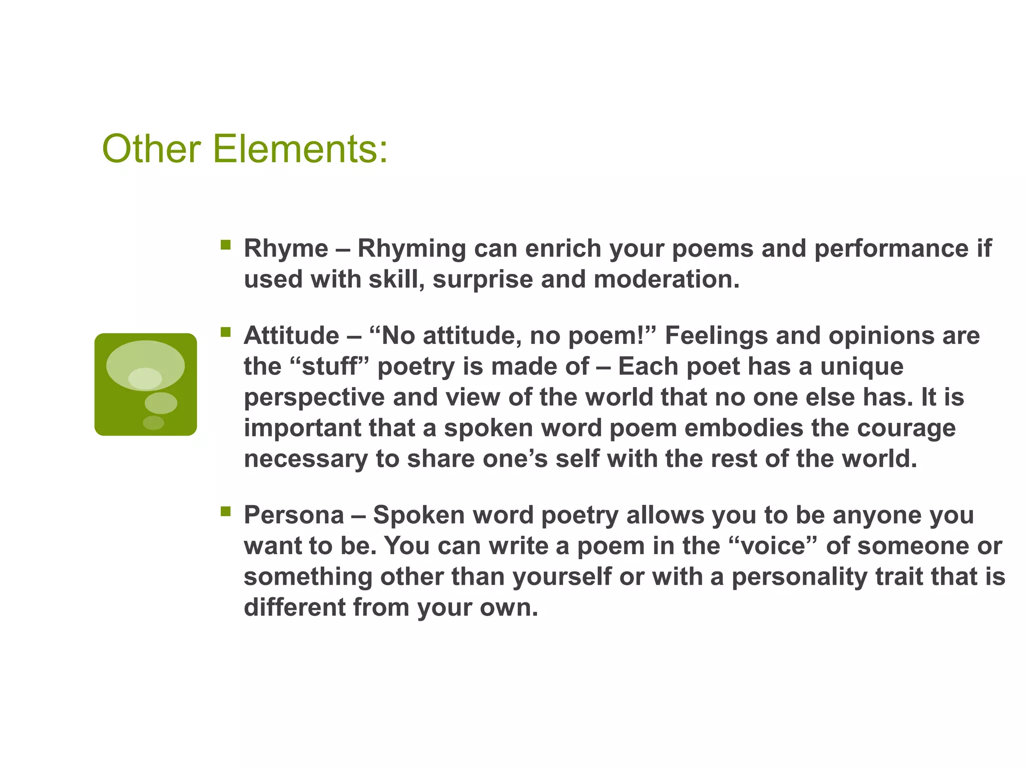 Other Elements: Rhyme – Rhyming can enrich your poems and performance if used with skill, surprise and moderation.Attitude – “No attitude, no poem!” Feelings and opinions are the “stuff” poetry is made of – Each poet has a unique perspective and view of the world that no one else has. It is important that a spoken word poem embodies the courage necessary to share one’s self with the rest of the world.Persona – Spoken word poetry allows you to be anyone you want to be. You can write a poem in the “voice” of someone or something other than yourself or with a personality trait that is different from your own.