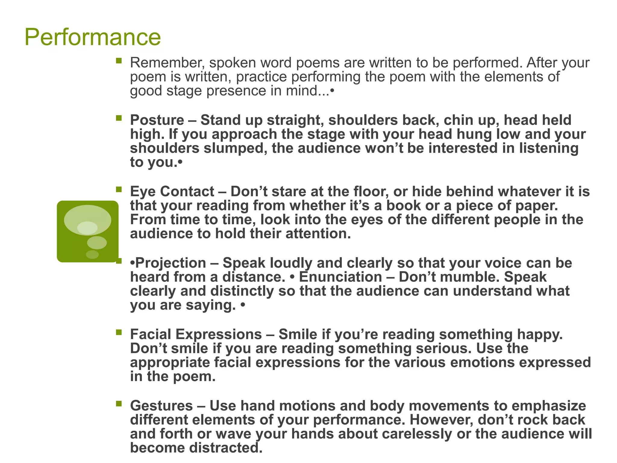 Performance Remember, spoken word poems are written to be performed. After your poem is written, practice performing the poem with the elements of good stage presence in mind...•Posture – Stand up straight, shoulders back, chin up, head held high. If you approach the stage with your head hung low and your shoulders slumped, the audience won’t be interested in listening to you.•Eye Contact – Don’t stare at the floor, or hide behind whatever it is that your reading from whether it’s a book or a piece of paper. From time to time, look into the eyes of the different people in the audience to hold their attention.•Projection – Speak loudly and clearly so that your voice can be heard from a distance. • Enunciation – Don’t mumble. Speak clearly and distinctly so that the audience can understand what you are saying. •Facial Expressions – Smile if you’re reading something happy. Don’t smile if you are reading something serious. Use the appropriate facial expressions for the various emotions expressed in the poem.Gestures – Use hand motions and body movements to emphasize different elements of your performance. However, don’t rock back and forth or wave your hands about carelessly or the audience will become distracted.