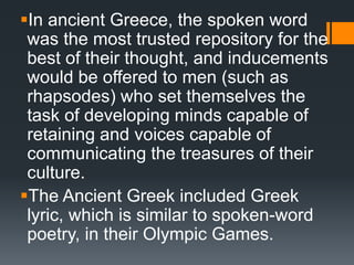 In ancient Greece, the spoken word
was the most trusted repository for the
best of their thought, and inducements
would be offered to men (such as
rhapsodes) who set themselves the
task of developing minds capable of
retaining and voices capable of
communicating the treasures of their
culture.
The Ancient Greek included Greek
lyric, which is similar to spoken-word
poetry, in their Olympic Games.
 