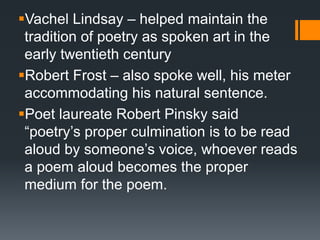 Vachel Lindsay – helped maintain the
tradition of poetry as spoken art in the
early twentieth century
Robert Frost – also spoke well, his meter
accommodating his natural sentence.
Poet laureate Robert Pinsky said
“poetry’s proper culmination is to be read
aloud by someone’s voice, whoever reads
a poem aloud becomes the proper
medium for the poem.
 