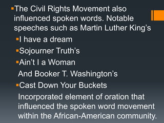 The Civil Rights Movement also
influenced spoken words. Notable
speeches such as Martin Luther King’s
I have a dream
Sojourner Truth’s
Ain’t I a Woman
And Booker T. Washington’s
Cast Down Your Buckets
Incorporated element of oration that
influenced the spoken word movement
within the African-American community.
 