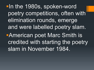 In the 1980s, spoken-word
poetry competitions, often with
elimination rounds, emerge
and were labelled poetry slam.
American poet Marc Smith is
credited with starting the poetry
slam in November 1984.
 