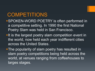 COMPETITIONS
SPOKEN-WORD POETRY is often performed in
a competitive setting. In 1990 the first National
Poetry Slam was held in San Francisco.
It is the largest poetry slam competition event in
the world, now held each year indifferent cities
across the United States.
The popularity of slam poetry has resulted in
slam poetry competitions being held across the
world, at venues ranging from coffeehouses to
larges stages.
 