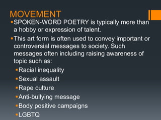 MOVEMENT
SPOKEN-WORD POETRY is typically more than
a hobby or expression of talent.
This art form is often used to convey important or
controversial messages to society. Such
messages often including raising awareness of
topic such as:
Racial inequality
Sexual assault
Rape culture
Anti-bullying message
Body positive campaigns
LGBTQ
 