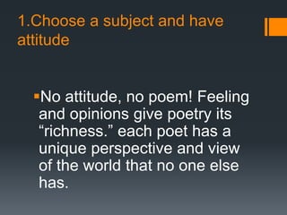 1.Choose a subject and have
attitude
No attitude, no poem! Feeling
and opinions give poetry its
“richness.” each poet has a
unique perspective and view
of the world that no one else
has.
 
