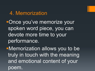 4. Memorization
Once you’ve memorize your
spoken word piece, you can
devote more time to your
performance.
Memorization allows you to be
truly in touch with the meaning
and emotional content of your
poem.
 