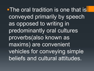 The oral tradition is one that is
conveyed primarily by speech
as opposed to writing in
predominantly oral cultures
proverbs(also known as
maxims) are convenient
vehicles for conveying simple
beliefs and cultural attitudes.
 