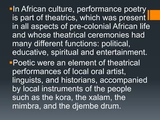 In African culture, performance poetry
is part of theatrics, which was present
in all aspects of pre-colonial African life
and whose theatrical ceremonies had
many different functions: political,
educative, spiritual and entertainment.
Poetic were an element of theatrical
performances of local oral artist,
linguists, and historians, accompanied
by local instruments of the people
such as the kora, the xalam, the
mimbra, and the djembe drum.
 
