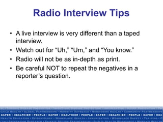 Radio Interview Tips
• A live interview is very different than a taped
interview.
• Watch out for “Uh,” “Um,” and “You know.”
• Radio will not be as in-depth as print.
• Be careful NOT to repeat the negatives in a
reporter’s question.
 