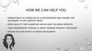 HOW WE CAN HELP YOU
• UNDERSTAND THE STRENGTHS OF A SPOKESPERSON AND COUNSEL HIM
ACCORDING TO HIS COMFORT AREAS
• SPEND QUALITY TIME IN BRIEFING HIM ON HOW THE MEDIA OPERATES
• TAKE SPOKESPERSON THROUGH A MEDIA TRAINING MODULE IF NECESSARY
• EXPLAIN DOS AND DON'TS OF MEDIA ENGAGEMENT