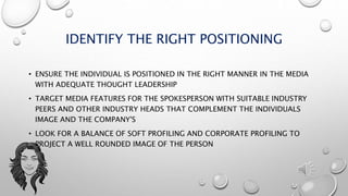 IDENTIFY THE RIGHT POSITIONING
• ENSURE THE INDIVIDUAL IS POSITIONED IN THE RIGHT MANNER IN THE MEDIA
WITH ADEQUATE THOUGHT LEADERSHIP
• TARGET MEDIA FEATURES FOR THE SPOKESPERSON WITH SUITABLE INDUSTRY
PEERS AND OTHER INDUSTRY HEADS THAT COMPLEMENT THE INDIVIDUALS
IMAGE AND THE COMPANY'S
• LOOK FOR A BALANCE OF SOFT PROFILING AND CORPORATE PROFILING TO
PROJECT A WELL ROUNDED IMAGE OF THE PERSON