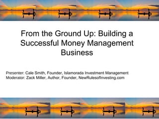 From the Ground Up: Building a Successful Money Management Business Presenter : Cale Smith, Founder, Islamorada Investment Management Moderator : Zack Miller, Author, Founder, NewRulesofInvesting.com 
