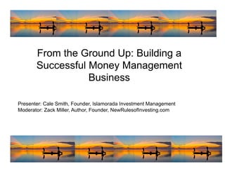 From the Ground Up: Building a
       Successful Money Management
                  Business

Presenter: Cale Smith, Founder, Islamorada Investment Management
Moderator: Zack Miller, Author, Founder, NewRulesofInvesting.com




                                                                   1
 