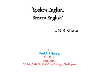 ‘Spoken English,
Broken English’
- G.B.Shaw
By
Prof.R.R.Borse,
Asst.Prof.,
Eng.Dept.,
BP Arts,SMA Sci,KKC Com.College, Chalisgaon
 
