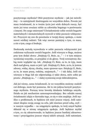 SPOKÓJ I RADOŚĆ NA ZAWSZE – darmowy fragment - Złote Myśli
                                                                  ● str. 10
Maciej Bober


pozytywnego myślenia? Otóż pozytywne myślenie – jak już mówili-
śmy – to umiejętność dostrzegania we wszystkim dobra. Pewnie już
masz świadomość, że w twoim życiu jest wiele dobrych rzeczy, być
może już teraz uważasz siebie za człowieka bogatego w porównaniu
z innymi. Do czego zmierzam? Uświadomienie sobie swoich bogactw
materialnych i niematerialnych wyzwoli w tobie poczucie wdzięczno-
ści. Przyczyni się ono do powstania w twojej duszy spokoju, a może
nawet wielkiej radości. Tak więc zawsze pamiętaj o tym, co masz,
a nie o tym, czego ci brakuje.

Doskonałą metodą wyzwolenia w sobie poczucia wdzięczności jest
codzienne wyliczanie swoich bogactw. Jeśli wierzysz w Boga, możesz
przy tym dodać słowa: „Dziękuję Ci, Boże, za…” – i w tym miejscu
wymieniaj wszystko, co przyjdzie ci do głowy. Twój wewnętrzny dia-
log może wyglądać np. tak: „Dziękuję Ci, Boże, za to, że żyję, mam
dach nad głową, mam co jeść i pić. Dziękuję Ci, Boże, za to, że jestem
zdrowy, widzę, słyszę, chodzę, mam sprawne ręce. Dziękuję Ci, Boże,
za to, że mam pracę, rodzinę, znajomych…” – i tak dalej. Jeśli nie
wierzysz w Boga lub nie odpowiadają ci takie słowa, mów sobie po
prostu: „Dziękuję za…” – i dalej wymieniaj swoje dobrodziejstwa.

Jak już wiemy, sama świadomość, że we wszystkim możemy znaleźć
coś dobrego, może być pomocna. Ale to nie jedyna korzyść pozytyw-
nego myślenia. Poruszę teraz kwestię działania ludzkiego umysłu.
Działa on jak mechanizm samonaprowadzający. Bez udziału naszej
świadomości zdąża w kierunku tego, co się w nim znajduje. Jeśli my-
ślisz o problemach, to będziesz ich mieć jeszcze więcej. Jeśli nato-
miast skupisz swoją uwagę na celu, jaki stawiasz przed sobą, czyli –
w naszym wypadku – na osiągnięciu spokoju, to twój umysł będzie
skłaniał się w stronę osiągnięcia spokoju. Jeśli będziesz myślał
o tym, co cię zdenerwowało, to będziesz jeszcze bardziej zdenerwo-
wany i przyciągniesz jeszcze więcej takich sytuacji. Jeśli natomiast,


            Copyright by Wydawnictwo Złote Myśli & Maciej Bober
 