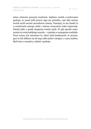 SPOKÓJ I RADOŚĆ NA ZAWSZE – darmowy fragment - Złote Myśli
                                                                  ● str. 11
Maciej Bober


mimo istnienia pewnych trudności, będziesz myślał o zachowaniu
spokoju, to nawet jeśli jeszcze tego nie potrafisz, sam fakt zmiany
twoich myśli zacznie powodować zmianę. Pamiętaj, że nie chodzi tu
o oszukiwanie samego siebie i naiwne wmawianie sobie nieprawdy.
Chodzi tylko o punkt skupienia twoich myśli. W jaki sposób wyko-
rzystać tę cechę ludzkiego umysłu – wyjaśnię w następnym rozdziale.
Teraz ważne jest natomiast to, żebyś miał świadomość, że przycią-
gasz to lub zbliżasz się do tego (albo jedno i drugie), o czym myślisz.
Myśl więc o szczęściu, radości i spokoju.




            Copyright by Wydawnictwo Złote Myśli & Maciej Bober
 