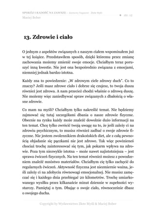 SPOKÓJ I RADOŚĆ NA ZAWSZE – darmowy fragment - Złote Myśli
                                                                  ● str. 12
Maciej Bober




13. Zdrowie i ciało

O jednym z aspektów związanych z naszym ciałem wspominałem już
w tej książce. Przedstawiłem sposób, dzięki któremu przez zmianę
zachowania możemy zmienić swoje emocje. Chciałbym teraz poru-
szyć inną kwestie. Nie jest ona bezpośrednio związana z emocjami,
niemniej jednak bardzo istotna.

Każdy zna to powiedzenie: „W zdrowym ciele zdrowy duch”. Co to
znaczy? Jeśli masz zdrowe ciało i dobrze się czujesz, to twoja dusza
również jest zdrowa. A nam przecież chodzi właśnie o zdrową duszę.
Nie możemy więc zaniedbywać spraw związanych z dbałością o wła-
sne zdrowie.

Co mam na myśli? Chciałbym tylko nakreślić temat. Nie będziemy
zajmować się tutaj szczegółami dbania o nasze zdrowie fizyczne.
Obecnie na rynku każdy może znaleźć dowolnie dużo informacji na
ten temat. Chcę tylko zwrócić twoją uwagę na to, że jeśli zależy ci na
zdrowiu psychicznym, to musisz również zadbać o swoje zdrowie fi-
zyczne. Nie jestem zwolennikiem drakońskich diet, ale z całą pewno-
ścią objadanie się pączkami nie jest zdrowe. Tak więc powinieneś
chociaż trochę zainteresować się tym, jak pokarm wpływa na zdro-
wie. Poza tym niezwykle istotna – może nawet najistotniejsza – jest
sprawa ćwiczeń fizycznych. Na ten temat również możesz z powodze-
niem znaleźć mnóstwo materiałów. Chciałbym cię tylko zachęcić do
regularnych ćwiczeń. Aktywność fizyczna jest niezmiernie ważna, je-
śli zależy ci na zdobyciu równowagi emocjonalnej. Nie musisz zamę-
czać się i każdego dnia przebiegać 20 kilometrów. Trochę umiarko-
wanego wysiłku przez kilkanaście minut dziennie w zupełności wy-
starczy. Pamiętaj o tym. Dbając o swoje ciało, równocześnie dbasz
o swojego ducha.

            Copyright by Wydawnictwo Złote Myśli & Maciej Bober
 