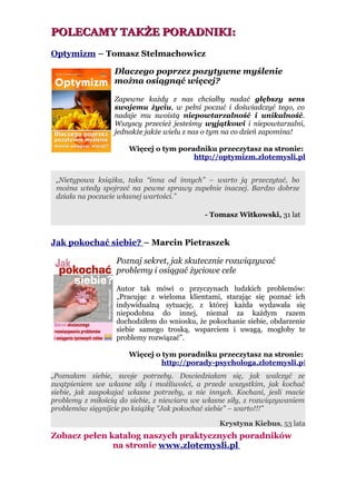 POLECAMY TAKŻE PORADNIKI:
Optymizm – Tomasz Stelmachowicz

                  Dlaczego poprzez pozytywne myślenie
                  można osiągnąć więcej?

                  Zapewne każdy z nas chciałby nadać głębszy sens
                  swojemu życiu, w pełni poczuć i doświadczyć tego, co
                  nadaje mu swoistą niepowtarzalność i unikalność.
                  Wszyscy przecież jesteśmy wyjątkowi i niepowtarzalni,
                  jednakże jakże wielu z nas o tym na co dzień zapomina!

                      Więcej o tym poradniku przeczytasz na stronie:
                                       http://optymizm.zlotemysli.pl


 „Nietypowa książka, taka “inna od innych” – warto ją przeczytać, bo
 można wtedy spojrzeć na pewne sprawy zupełnie inaczej. Bardzo dobrze
 działa na poczucie własnej wartości.”

                                             - Tomasz Witkowski, 31 lat


Jak pokochać siebie? – Marcin Pietraszek

                   Poznaj sekret, jak skutecznie rozwiązywać
                   problemy i osiągać życiowe cele

                   Autor tak mówi o przyczynach ludzkich problemów:
                   „Pracując z wieloma klientami, starając się poznać ich
                   indywidualną sytuację, z której każda wydawała się
                   niepodobna do innej, niemal za każdym razem
                   dochodziłem do wniosku, że pokochanie siebie, obdarzenie
                   siebie samego troską, wsparciem i uwagą, mogłoby te
                   problemy rozwiązać”.

                      Więcej o tym poradniku przeczytasz na stronie:
                               http://porady-psychologa.zlotemysli.pl
„Poznałam siebie, swoje potrzeby. Dowiedziałam się, jak walczyć ze
zwątpieniem we własne siły i możliwości, a przede wszystkim, jak kochać
siebie, jak zaspokajać własne potrzeby, a nie innych. Kochani, jesli macie
problemy z miłością do siebie, z niewiara we własne siły, z rozwiązywaniem
problemów sięgnijcie po książkę "Jak pokochać siebie" – warto!!!”

                                                 Krystyna Kiebus, 53 lata
Zobacz pełen katalog naszych praktycznych poradników
              na stronie www.zlotemysli.pl
 
