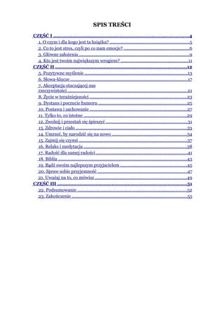 SPIS TREŚCI
CZĘŚĆ I ............................................................................................4
  1. O czym i dla kogo jest ta książka? ..................................................................5
  2. Co to jest stres, czyli po co nam emocje? ......................................................6
  3. Główne założenia ...........................................................................................9
  4. Kto jest twoim największym wrogiem? ........................................................11
CZĘŚĆ II .........................................................................................12
  5. Pozytywne myślenie .....................................................................................13
  6. Słowa-klucze .................................................................................................17
  7. Akceptacja otaczającej nas
  rzeczywistości ...................................................................................................21
  8. Życie w teraźniejszości ................................................................................23
  9. Dystans i poczucie humoru .........................................................................25
  10. Postawa i zachowanie ................................................................................27
  11. Tylko to, co istotne .....................................................................................29
  12. Zwolnij i przestań się śpieszyć ...................................................................31
  13. Zdrowie i ciało ............................................................................................33
  14. Umrzeć, by narodzić się na nowo ..............................................................34
  15. Zajmij się czymś .........................................................................................37
  16. Relaks i medytacja .....................................................................................38
  17. Radość dla samej radości ...........................................................................41
  18. Biblia ..........................................................................................................43
  19. Bądź swoim najlepszym przyjacielem .......................................................45
  20. Spraw sobie przyjemność ..........................................................................47
  21. Uważaj na to, co mówisz ............................................................................49
CZĘŚĆ III ........................................................................................51
  22. Podsumowanie ...........................................................................................52
  23. Zakończenie ...............................................................................................55
 
