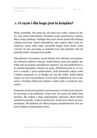 SPOKÓJ I RADOŚĆ NA ZAWSZE – darmowy fragment - Złote Myśli
                                                                  ●   str. 4
Maciej Bober




1. O czym i dla kogo jest ta książka?

Witaj, czytelniku. Nie znam cię, ale wiem coś o tobie. Czytasz te sło-
wa, więc jesteś człowiekiem. Posiadasz swoje zmartwienia i radości.
Masz swoje problemy i każdego dnia życie stawia przed tobą różnego
rodzaju wyzwania. Jesteś człowiekiem, więc czujesz. Masz swój we-
wnętrzny, znany tylko tobie, niezwykle bogaty świat myśli, uczuć
i emocji. To one sprawiają, że jesteśmy tym, kim jesteśmy. One też
potrafią zrobić z naszego życia piekło.

Największym wyzwaniem, przed którym stoi człowiek, jest pokona-
nie własnych słabości. Emocje, dzięki którym życie jest piękne, po-
trafią stać się naszym największym ciężarem. Nie jest problemem to,
że straciłeś pieniądze, rodzinę czy pracę. Problemem jest to, co czu-
jesz w związku z tymi wydarzeniami. Jeśli doskonale radzisz sobie
w takich sytuacjach, to ta książka nie jest dla ciebie. Jeżeli jednak
czujesz, że życie cię przytłacza, to być może znajdziesz tu coś, co po-
może ci bardziej efektywnie działać i radzić sobie w trudnych sytu-
acjach.

Zachęcam cię do przeczytania i zastosowania w swoim życiu materia-
łu zawartego w tej publikacji. Twoje życie nie stanie się dzięki temu
prostsze. Nie znikną z niego nieprzyjemne zdarzenia. Może jednak
zmienić się sposób, w jaki je przeżywasz. Twoje życie stanie się przy-
jemniejsze. Nie będziesz już ofiarą targaną namiętnościami, lecz pa-
nem swojego wewnętrznego świata.




            Copyright by Wydawnictwo Złote Myśli & Maciej Bober
 