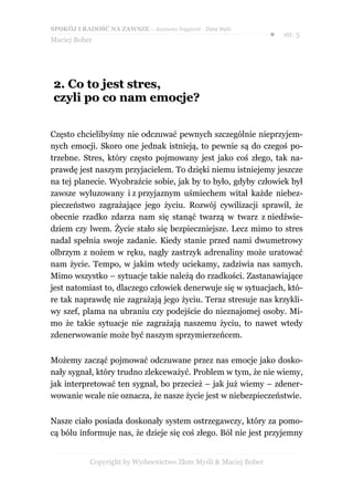 SPOKÓJ I RADOŚĆ NA ZAWSZE – darmowy fragment - Złote Myśli
                                                                  ●   str. 5
Maciej Bober




2. Co to jest stres,
czyli po co nam emocje?


Często chcielibyśmy nie odczuwać pewnych szczególnie nieprzyjem-
nych emocji. Skoro one jednak istnieją, to pewnie są do czegoś po-
trzebne. Stres, który często pojmowany jest jako coś złego, tak na-
prawdę jest naszym przyjacielem. To dzięki niemu istniejemy jeszcze
na tej planecie. Wyobraźcie sobie, jak by to było, gdyby człowiek był
zawsze wyluzowany i z przyjaznym uśmiechem witał każde niebez-
pieczeństwo zagrażające jego życiu. Rozwój cywilizacji sprawił, że
obecnie rzadko zdarza nam się stanąć twarzą w twarz z niedźwie-
dziem czy lwem. Życie stało się bezpieczniejsze. Lecz mimo to stres
nadal spełnia swoje zadanie. Kiedy stanie przed nami dwumetrowy
olbrzym z nożem w ręku, nagły zastrzyk adrenaliny może uratować
nam życie. Tempo, w jakim wtedy uciekamy, zadziwia nas samych.
Mimo wszystko – sytuacje takie należą do rzadkości. Zastanawiające
jest natomiast to, dlaczego człowiek denerwuje się w sytuacjach, któ-
re tak naprawdę nie zagrażają jego życiu. Teraz stresuje nas krzykli-
wy szef, plama na ubraniu czy podejście do nieznajomej osoby. Mi-
mo że takie sytuacje nie zagrażają naszemu życiu, to nawet wtedy
zdenerwowanie może być naszym sprzymierzeńcem.


Możemy zacząć pojmować odczuwane przez nas emocje jako dosko-
nały sygnał, który trudno zlekceważyć. Problem w tym, że nie wiemy,
jak interpretować ten sygnał, bo przecież – jak już wiemy – zdener-
wowanie wcale nie oznacza, że nasze życie jest w niebezpieczeństwie.


Nasze ciało posiada doskonały system ostrzegawczy, który za pomo-
cą bólu informuje nas, że dzieje się coś złego. Ból nie jest przyjemny


            Copyright by Wydawnictwo Złote Myśli & Maciej Bober
 