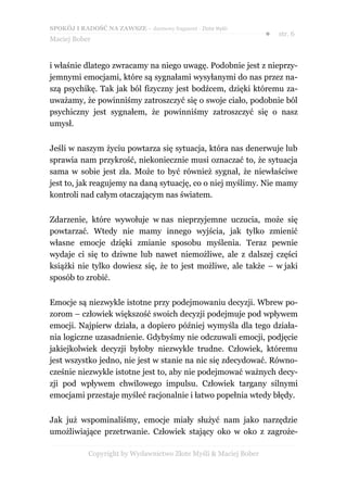 SPOKÓJ I RADOŚĆ NA ZAWSZE – darmowy fragment - Złote Myśli
                                                                  ●   str. 6
Maciej Bober


i właśnie dlatego zwracamy na niego uwagę. Podobnie jest z nieprzy-
jemnymi emocjami, które są sygnałami wysyłanymi do nas przez na-
szą psychikę. Tak jak ból fizyczny jest bodźcem, dzięki któremu za-
uważamy, że powinniśmy zatroszczyć się o swoje ciało, podobnie ból
psychiczny jest sygnałem, że powinniśmy zatroszczyć się o nasz
umysł.


Jeśli w naszym życiu powtarza się sytuacja, która nas denerwuje lub
sprawia nam przykrość, niekoniecznie musi oznaczać to, że sytuacja
sama w sobie jest zła. Może to być również sygnał, że niewłaściwe
jest to, jak reagujemy na daną sytuację, co o niej myślimy. Nie mamy
kontroli nad całym otaczającym nas światem.


Zdarzenie, które wywołuje w nas nieprzyjemne uczucia, może się
powtarzać. Wtedy nie mamy innego wyjścia, jak tylko zmienić
własne emocje dzięki zmianie sposobu myślenia. Teraz pewnie
wydaje ci się to dziwne lub nawet niemożliwe, ale z dalszej części
książki nie tylko dowiesz się, że to jest możliwe, ale także – w jaki
sposób to zrobić.


Emocje są niezwykle istotne przy podejmowaniu decyzji. Wbrew po-
zorom – człowiek większość swoich decyzji podejmuje pod wpływem
emocji. Najpierw działa, a dopiero później wymyśla dla tego działa-
nia logiczne uzasadnienie. Gdybyśmy nie odczuwali emocji, podjęcie
jakiejkolwiek decyzji byłoby niezwykle trudne. Człowiek, któremu
jest wszystko jedno, nie jest w stanie na nic się zdecydować. Równo-
cześnie niezwykle istotne jest to, aby nie podejmować ważnych decy-
zji pod wpływem chwilowego impulsu. Człowiek targany silnymi
emocjami przestaje myśleć racjonalnie i łatwo popełnia wtedy błędy.


Jak już wspominaliśmy, emocje miały służyć nam jako narzędzie
umożliwiające przetrwanie. Człowiek stający oko w oko z zagroże-

            Copyright by Wydawnictwo Złote Myśli & Maciej Bober
 