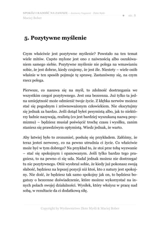 SPOKÓJ I RADOŚĆ NA ZAWSZE – darmowy fragment - Złote Myśli
                                                                  ●   str. 8
Maciej Bober




5. Pozytywne myślenie

Czym właściwie jest pozytywne myślenie? Powstało na ten temat
wiele mitów. Często mylone jest ono z naiwnością albo oszukiwa-
niem samego siebie. Pozytywne myślenie nie polega na wmawianiu
sobie, że jest dobrze, kiedy czujemy, że jest źle. Niestety – wiele osób
właśnie w ten sposób pojmuje tę sprawę. Zastanówmy się, na czym
rzecz polega.

Pierwsze, co nasuwa się na myśl, to zdolność dostrzegania we
wszystkim czegoś pozytywnego. Jest ona bezcenna. Już tylko ta jed-
na umiejętność może odmienić twoje życie. Z kłębka nerwów możesz
stać się pogodnym i zrównoważonym człowiekiem. Nie ekscytujmy
się jednak za bardzo. Jeśli dotąd byłeś pesymistą albo, jak to niektó-
rzy ładnie nazywają, realistą (co jest bardziej wyszukaną nazwą pesy-
mizmu) – będziesz musiał poświęcić trochę czasu i wysiłku, zanim
staniesz się prawdziwym optymistą. Wiedz jednak, że warto.

Aby łatwiej było to zrozumieć, posłużę się przykładem. Załóżmy, że
teraz jesteś nerwowy, co na pewno utrudnia ci życie. Co właściwie
może być w tym dobrego? Na przykład to, że stoi prze tobą wyzwanie
– stać się spokojnym i opanowanym. Jeśli tylko bardzo tego pra-
gniesz, to na pewno ci się uda. Nadal jednak możesz nie dostrzegać
tu nic pozytywnego. Otóż wyobraź sobie, że kiedy już pokonasz swoją
słabość, będziesz na lepszej pozycji niż ktoś, kto z natury jest spokoj-
ny. Nie dość, że będziesz tak samo spokojny jak on, to będziesz bo-
gatszy o bezcenne doświadczenie, które możesz wykorzystać na in-
nych polach swojej działalności. Wysiłek, który włożysz w pracę nad
sobą, w rezultacie da ci dodatkową siłę.



            Copyright by Wydawnictwo Złote Myśli & Maciej Bober
 